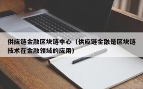 供应链金融区块链中心(供应链金融是区块链技术在金融领域的应用)