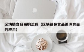 区块链食品采购流程(区块链在食品追溯方面的应用)