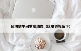 区块链午间重要动态(区块链视角下)