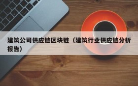 建筑公司供应链区块链(建筑行业供应链分析报告)