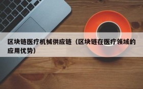 区块链医疗机械供应链(区块链在医疗领域的应用优势)