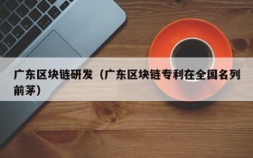 广东区块链研发(广东区块链专利在全国名列前茅)