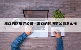 海口的区块链公司(海口的区块链公司怎么样)