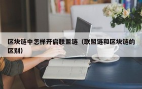 区块链中怎样开启联盟链(联盟链和区块链的区别)