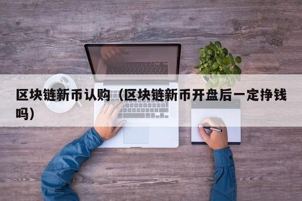 区块链新币认购（区块链新币开盘后一定挣钱吗）