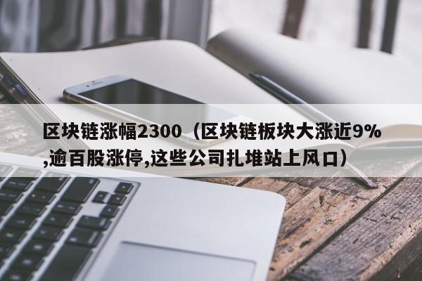 区块链涨幅2300（区块链板块大涨近9%,逾百股涨停,这些公司扎堆站上风口）