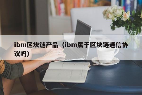 ibm区块链产品（ibm属于区块链通信协议吗）