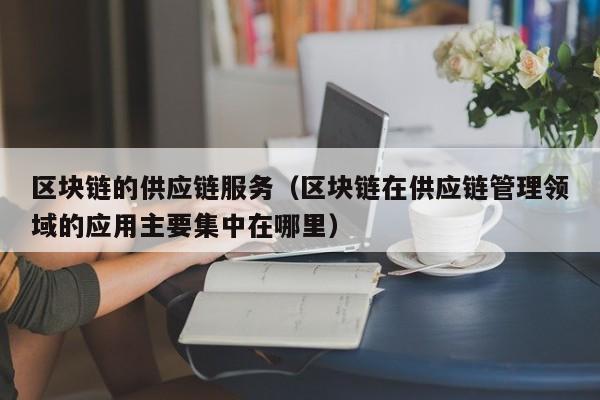 区块链的供应链服务（区块链在供应链管理领域的应用主要集中在哪里）
