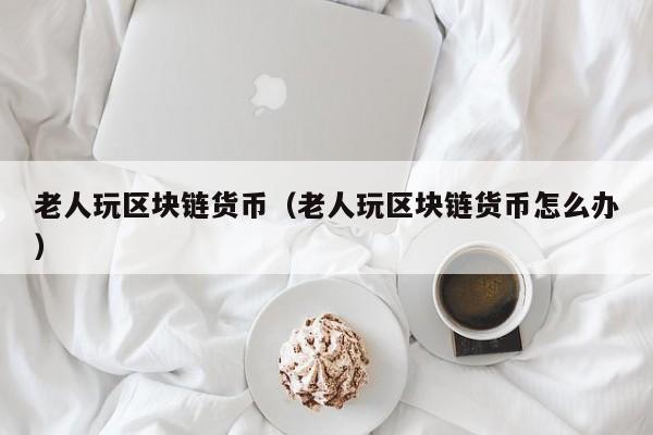 老人玩区块链货币（老人玩区块链货币怎么办）