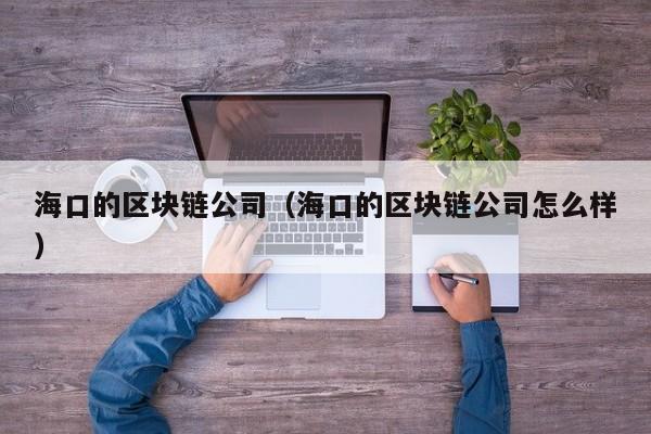 海口的区块链公司（海口的区块链公司怎么样）