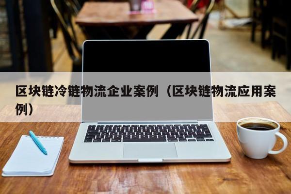 区块链冷链物流企业案例（区块链物流应用案例）