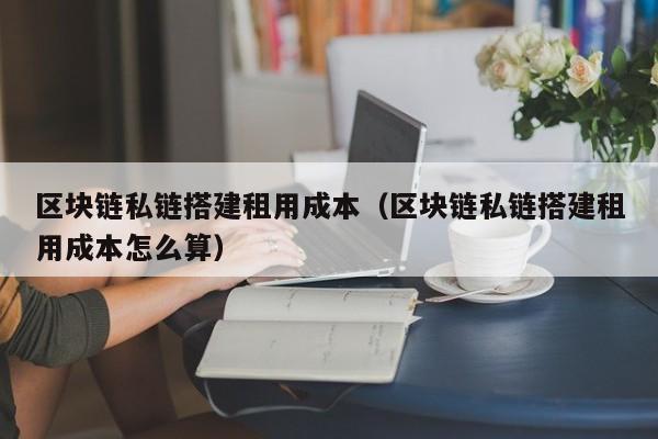 区块链私链搭建租用成本（区块链私链搭建租用成本怎么算）