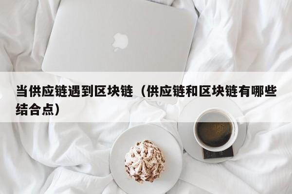 当供应链遇到区块链（供应链和区块链有哪些结合点）