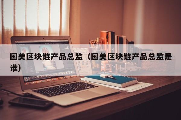 国美区块链产品总监（国美区块链产品总监是谁）