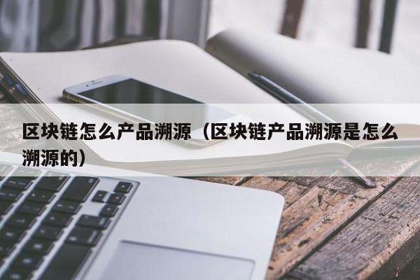 区块链怎么产品溯源（区块链产品溯源是怎么溯源的）